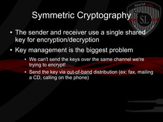 Symmetric Cryptography
● The sender and receiver use a single shared
key for encryption/decryption
● Key management is the biggest problem
● We can't send the keys over the same channel we're
trying to encrypt!
● Send the key via out-of-band distribution (ex: fax, mailing
a CD, calling on the phone)
 