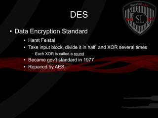 DES
● Data Encryption Standard
● Harst Feistal
● Take input block, divide it in half, and XOR several times
– Each XOR is called a round
● Became gov't standard in 1977
● Repaced by AES
 