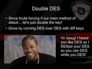 Double DES
● Since brute forcing if our main method of
attack... let's just double the key!
● Done by running DES over DES with diff keys
Yo dawg! I heard
you like DES so I
DESed your DES
so you can DES
while you DES!
 