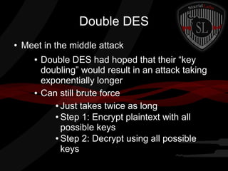 Double DES
● Meet in the middle attack
● Double DES had hoped that their “key
doubling” would result in an attack taking
exponentially longer
● Can still brute force
● Just takes twice as long
● Step 1: Encrypt plaintext with all
possible keys
● Step 2: Decrypt using all possible
keys
 