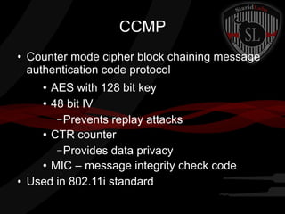 CCMP
● Counter mode cipher block chaining message
authentication code protocol
● AES with 128 bit key
● 48 bit IV
– Prevents replay attacks
● CTR counter
– Provides data privacy
● MIC – message integrity check code
● Used in 802.11i standard
 