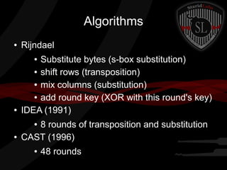 Algorithms
● Rijndael
● Substitute bytes (s-box substitution)
● shift rows (transposition)
● mix columns (substitution)
● add round key (XOR with this round's key)
● IDEA (1991)
● 8 rounds of transposition and substitution
● CAST (1996)
● 48 rounds
 