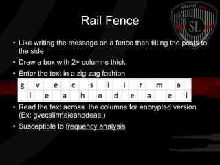 Rail Fence
● Like writing the message on a fence then tilting the posts to
the side
● Draw a box with 2+ columns thick
● Enter the text in a zig-zag fashion
● Read the text across the columns for encrypted version
(Ex: gvecslirmaieahodeael)
● Susceptible to frequency analysis
 