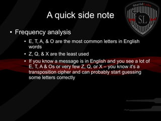 A quick side note
● Frequency analysis
● E, T, A, & O are the most common letters in English
words
● Z, Q, & X are the least used
● If you know a message is in English and you see a lot of
E, T, A & Os or very few Z, Q, or X – you know it's a
transposition cipher and can probably start guessing
some letters correctly
 