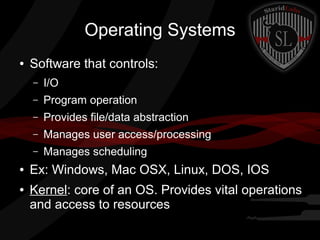 Operating Systems
●

Software that controls:
–
–

Provides file/data abstraction

–

Manages user access/processing

–

●

Program operation

–

●

I/O

Manages scheduling

Ex: Windows, Mac OSX, Linux, DOS, IOS
Kernel: core of an OS. Provides vital operations
and access to resources

 