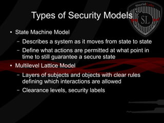 Types of Security Models
●

State Machine Model
–
–

●

Describes a system as it moves from state to state
Define what actions are permitted at what point in
time to still guarantee a secure state

Multilevel Lattice Model
–

Layers of subjects and objects with clear rules
defining which interactions are allowed

–

Clearance levels, security labels

 
