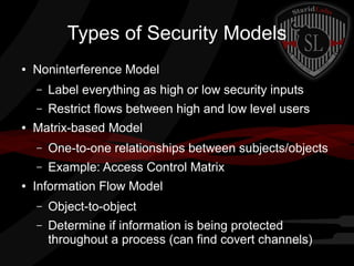 Types of Security Models
●

Noninterference Model
–
–

●

Label everything as high or low security inputs
Restrict flows between high and low level users

Matrix-based Model
–
–

●

One-to-one relationships between subjects/objects
Example: Access Control Matrix

Information Flow Model
–

Object-to-object

–

Determine if information is being protected
throughout a process (can find covert channels)

 