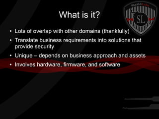 What is it?
●

●

Lots of overlap with other domains (thankfully)
Translate business requirements into solutions that
provide security

●

Unique – depends on business approach and assets

●

Involves hardware, firmware, and software

 