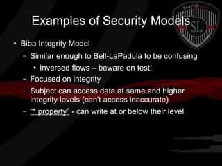 Examples of Security Models
●

Biba Integrity Model
–

Similar enough to Bell-LaPadula to be confusing

–

Inversed flows – beware on test!
Focused on integrity
●

–

Subject can access data at same and higher
integrity levels (can't access inaccurate)

–

“* property” - can write at or below their level

 