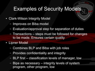Examples of Security Models
●

Clark-Wilson Integrity Model
–
–

Evaluation/approval step for separation of duties

–

●

Improves on Biba model
Transactions – steps must be followed for changes
to be made. Ensures certain quality

Lipner Model
–

Combines BLP and Biba with job roles

–

Provides confidentiality and integrity

–

BLP first – classification levels of manager, low

–

Bipa as necessary – integrity levels of system
program, other program, low

 
