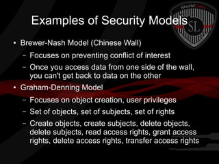 Examples of Security Models
●

Brewer-Nash Model (Chinese Wall)
–
–

●

Focuses on preventing conflict of interest
Once you access data from one side of the wall,
you can't get back to data on the other

Graham-Denning Model
–

Focuses on object creation, user privileges

–

Set of objects, set of subjects, set of rights

–

Create objects, create subjects, delete objects,
delete subjects, read access rights, grant access
rights, delete access rights, transfer access rights

 
