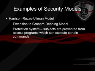 Examples of Security Models
●

Harrison-Ruzzo-Ullman Model
–

Extension to Graham-Denning Model

–

Protection system – subjects are prevented from
access programs which can execute certain
commands

 