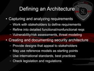 Defining an Architecture
●

Capturing and analyzing requirements
–
–

Refine into detailed functional/nonfunctional reqs

–
●

Work with stakeholders to define requirements
Vulnerability/risk assessments, threat modeling

Creating and documenting security architecture
–

Provide designs that appeal to stakeholders

–

May use reference models as starting points

–

Use international standards, best practices

–

Check legislation and regulations

 