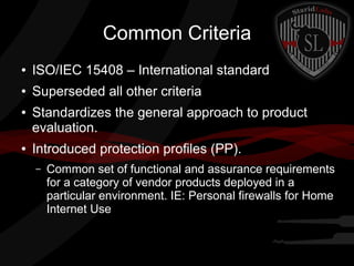Common Criteria
●

ISO/IEC 15408 – International standard

●

Superseded all other criteria

●

●

Standardizes the general approach to product
evaluation.
Introduced protection profiles (PP).
–

Common set of functional and assurance requirements
for a category of vendor products deployed in a
particular environment. IE: Personal firewalls for Home
Internet Use

 