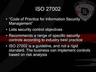 ISO 27002
●

●
●

●

“Code of Practice for Information Security
Management”
Lists security control objectives
Recommends a range of specific security
controls according to industry best practice
ISO 27002 is a guideline, and not a rigid
standard. The business can implement controls
based on risk analysis

 