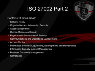 ISO 27002 Part 2
●

Contains 11 focus areas:
–

Security Policy

–

Organization and Information Security

–

Asset Management

–

Human Resources Security

–

Physical and Environmental Security

–

Communications and Operations Management

–

Access Control

–

Information Systems Acquisitions, Development, and Maintenance

–

Information Security Incident Management

–

Business Continuity Management

–

Compliance

 