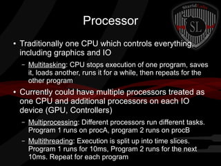 Processor
●

Traditionally one CPU which controls everything,
including graphics and IO
–

●

Multitasking: CPU stops execution of one program, saves
it, loads another, runs it for a while, then repeats for the
other program

Currently could have multiple processors treated as
one CPU and additional processors on each IO
device (GPU, Controllers)
–

Multiprocessing: Different processors run different tasks.
Program 1 runs on procA, program 2 runs on procB

–

Multithreading: Execution is split up into time slices.
Program 1 runs for 10ms, Program 2 runs for the next
10ms. Repeat for each program

 