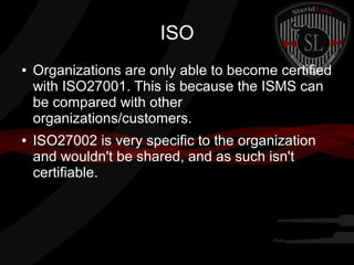 ISO
●

●

Organizations are only able to become certified
with ISO27001. This is because the ISMS can
be compared with other
organizations/customers.
ISO27002 is very specific to the organization
and wouldn't be shared, and as such isn't
certifiable.

 