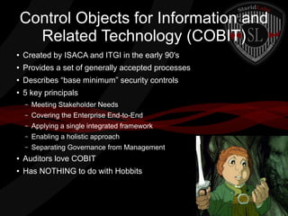 Control Objects for Information and
Related Technology (COBIT)
●

Created by ISACA and ITGI in the early 90's

●

Provides a set of generally accepted processes

●

Describes “base minimum” security controls

●

5 key principals
–

Meeting Stakeholder Needs

–

Covering the Enterprise End-to-End

–

Applying a single integrated framework

–

Enabling a holistic approach

–

Separating Governance from Management

●

Auditors love COBIT

●

Has NOTHING to do with Hobbits

 