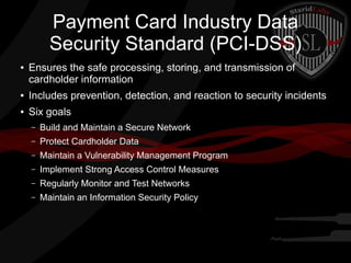 Payment Card Industry Data
Security Standard (PCI-DSS)
●

Ensures the safe processing, storing, and transmission of
cardholder information

●

Includes prevention, detection, and reaction to security incidents

●

Six goals
–

Build and Maintain a Secure Network

–

Protect Cardholder Data

–

Maintain a Vulnerability Management Program

–

Implement Strong Access Control Measures

–

Regularly Monitor and Test Networks

–

Maintain an Information Security Policy

 