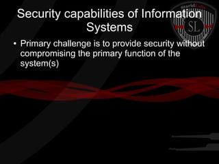 Security capabilities of Information
Systems
●

Primary challenge is to provide security without
compromising the primary function of the
system(s)

 