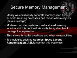Secure Memory Management
●

●

●

●

Ideally we could easily separate memory used by
subjects (running processes and threads) from objects
(data in storage)
Modern computer systems used a shared memory
location which is not ideal. As such the system has to
manage the separation.
This allows for buffer overflows and other vulnerabilities
Technologies such as Address Space Layout
Randomization (ASLR) combat this weakness.

 