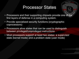 Processor States
●

●

●

●

Processors and their supporting chipsets provide one of the
first layers of defense in a computing system.
Provide specialized security functions (cryptographic
coprocessors)
Processors ahve states that can be used to distinguish
between privileged/unprivileged instructions
Most processors support at least two states: a supervisor
state (kernel mode) and a problem state (user mode)

 