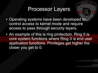 Processor Layers
●

●

Operating systems have been developed to
control access to kernel mode and require
access to pass through security layers.
An example of this is ring protection. Ring 0 is
core system functions where Ring 3 is end user
application functions. Privileges get higher the
closer you get to 0.

 