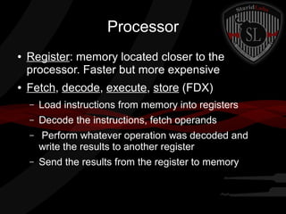 Processor
●

●

Register: memory located closer to the
processor. Faster but more expensive
Fetch, decode, execute, store (FDX)
–

Load instructions from memory into registers

–

Decode the instructions, fetch operands

–

Perform whatever operation was decoded and
write the results to another register

–

Send the results from the register to memory

 