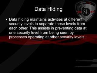 Data Hiding
●

Data hiding maintains activities at different
security levels to separate these levels from
each other. This assists in preventing data at
one security level from being seen by
processes operating at other security levels.

 