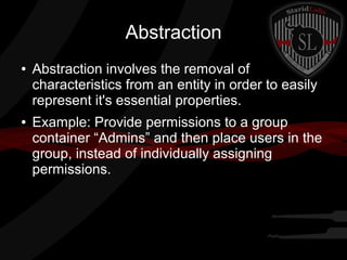 Abstraction
●

●

Abstraction involves the removal of
characteristics from an entity in order to easily
represent it's essential properties.
Example: Provide permissions to a group
container “Admins” and then place users in the
group, instead of individually assigning
permissions.

 