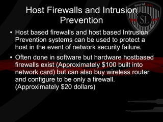 Host Firewalls and Intrusion
Prevention
●

●

Host based firewalls and host based Intrusion
Prevention systems can be used to protect a
host in the event of network security failure.
Often done in software but hardware hostbased
firewalls exist (Approximately $100 built into
network card) but can also buy wireless router
and configure to be only a firewall.
(Approximately $20 dollars)

 