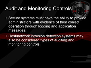 Audit and Monitoring Controls
●

●

Secure systems must have the ability to provide
administrators with evidence of their correct
operation through logging and application
messages.
Host/network intrusion detection systems may
also be considered types of auditing and
monitoring controls.

 