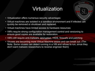 Virtualization
●

●

●

●

●

●

Virtualization offers numerous security advantages
Virtual machines are isolated in a sandbox environment and if infected can
quickly be removed or shutdown and replaced.
Virtual machines have limited access to hardware resources
VM's require strong configuration management control and versioning to
ensure good copies are available for restoration.
VM's still require anti-malware, encryption, HIDS, firewalls and patching
Viruses are becoming more Virtual Machine aware and can break out. (Tim
Note: Some viruses can detect running in a VM and refuse to run, since they
don't want malware researchers to reverse engineer them)

 