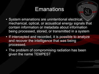 Emanations
●

●

●

System emanations are unintentional electrical,
mechanical, optical, or acoustical energy signals that
contain information or metadata about information
being processed, stored, or transmitted in a system
If intercepted and recorded, it is possible to analyze
and recover the intelligence that was being
processed.
The problem of compromising radiation has been
given the name TEMPEST

 
