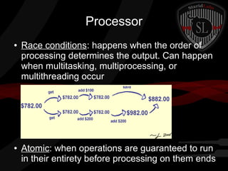 Processor
●

●

Race conditions: happens when the order of
processing determines the output. Can happen
when multitasking, multiprocessing, or
multithreading occur

Atomic: when operations are guaranteed to run
in their entirety before processing on them ends

 