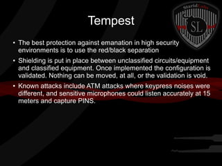 Tempest
●

●

●

The best protection against emanation in high security
environments is to use the red/black separation
Shielding is put in place between unclassified circuits/equipment
and classified equipment. Once implemented the configuration is
validated. Nothing can be moved, at all, or the validation is void.
Known attacks include ATM attacks where keypress noises were
different, and sensitive microphones could listen accurately at 15
meters and capture PINS.

 
