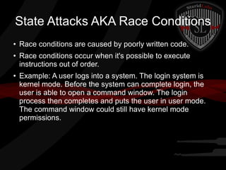 State Attacks AKA Race Conditions
●

●

●

Race conditions are caused by poorly written code.
Race conditions occur when it's possible to execute
instructions out of order.
Example: A user logs into a system. The login system is
kernel mode. Before the system can complete login, the
user is able to open a command window. The login
process then completes and puts the user in user mode.
The command window could still have kernel mode
permissions.

 