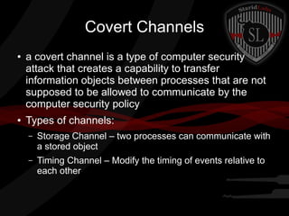 Covert Channels
●

●

a covert channel is a type of computer security
attack that creates a capability to transfer
information objects between processes that are not
supposed to be allowed to communicate by the
computer security policy
Types of channels:
–

Storage Channel – two processes can communicate with
a stored object

–

Timing Channel – Modify the timing of events relative to
each other

 