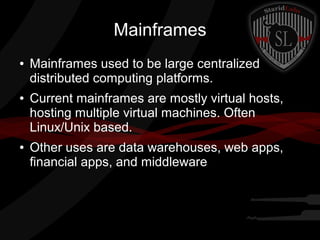 Mainframes
●

●

●

Mainframes used to be large centralized
distributed computing platforms.
Current mainframes are mostly virtual hosts,
hosting multiple virtual machines. Often
Linux/Unix based.
Other uses are data warehouses, web apps,
financial apps, and middleware

 
