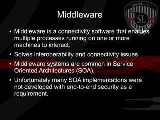Middleware
●

●
●

●

Middleware is a connectivity software that enables
multiple processes running on one or more
machines to interact.
Solves interoperability and connectivity issues
Middleware systems are common in Service
Oriented Architectures (SOA).
Unfortunately many SOA implementations were
not developed with end-to-end security as a
requirement.

 