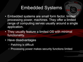 Embedded Systems
●

●

●

Embedded systems are small form factor, limited
processing power, machines. They offer a limited
range of computing serves usually around a single
application.
They usually feature a limited OS with minimal
functionality.
Have disadvantages
–

Patching is difficult

–

Processing power makes security functions limited

 
