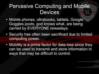 Pervasive Computing and Mobile
Devices
●

●

●

Mobile phones, ultrabooks, tablets, Google
Goggles,ipods, god knows what, are being
carried by EVERYONE nowadays.
Security has often been sacrificed due to limited
computing power.
Mobility is a prime factor for data loss since they
can be used to transmit and store information in
ways that may be difficult to control.

 