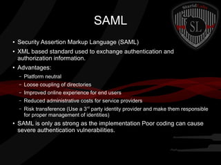 SAML
●

●

●

Security Assertion Markup Language (SAML)
XML based standard used to exchange authentication and
authorization information.
Advantages:
–
–

Loose coupling of directories

–

Improved online experience for end users

–

Reduced administrative costs for service providers

–

●

Platform neutral

Risk transference (Use a 3rd party identity provider and make them responsible
for proper management of identities)

SAML is only as strong as the implementation Poor coding can cause
severe authentication vulnerabilities.

 