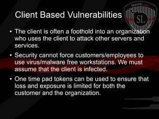 Client Based Vulnerabilities
●

●

●

The client is often a foothold into an organization
who uses the client to attack other servers and
services.
Security cannot force customers/employees to
use virus/malware free workstations. We must
assume that the client is infected.
One time pad tokens can be used to ensure that
loss and exposure is limited for both the
customer and the organization.

 