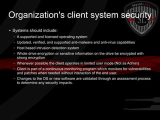 Organization's client system security
●

Systems should include:
–

A supported and licensed operating system

–

Updated, verified, and supported anti-malware and anti-virus capabilities

–

Host based intrusion detection system

–

Whole drive encryption or sensitive information on the drive be encrypted with
strong encryption

–

Whenever possible the client operates in limited user mode (Not as Admin)

–

Client is part of a continuous monitoring program which monitors for vulnerabilities
and patches when needed without interaction of the end user.

–

Changes to the OS or new software are validated through an assessment process
to determine any security impacts.

 