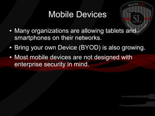 Mobile Devices
●

●
●

Many organizations are allowing tablets and
smartphones on their networks.
Bring your own Device (BYOD) is also growing.
Most mobile devices are not designed with
enterprise security in mind.

 