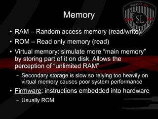 Memory
●

RAM – Random access memory (read/write)

●

ROM – Read only memory (read)

●

Virtual memory: simulate more “main memory”
by storing part of it on disk. Allows the
perception of “unlimited RAM”
–

●

Secondary storage is slow so relying too heavily on
virtual memory causes poor system performance

Firmware: instructions embedded into hardware
–

Usually ROM

 