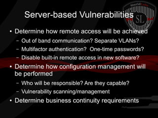 Server-based Vulnerabilities
●

Determine how remote access will be achieved
–
–

Multifactor authentication? One-time passwords?

–
●

Out of band communication? Separate VLANs?
Disable built-in remote access in new software?

Determine how configuration management will
be performed
–
–

●

Who will be responsible? Are they capable?
Vulnerability scanning/management

Determine business continuity requirements

 