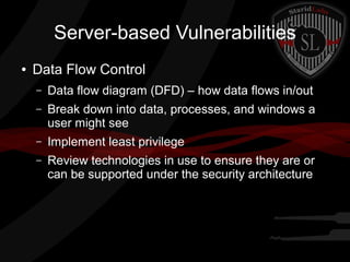 Server-based Vulnerabilities
●

Data Flow Control
–

Data flow diagram (DFD) – how data flows in/out

–

Break down into data, processes, and windows a
user might see

–

Implement least privilege

–

Review technologies in use to ensure they are or
can be supported under the security architecture

 